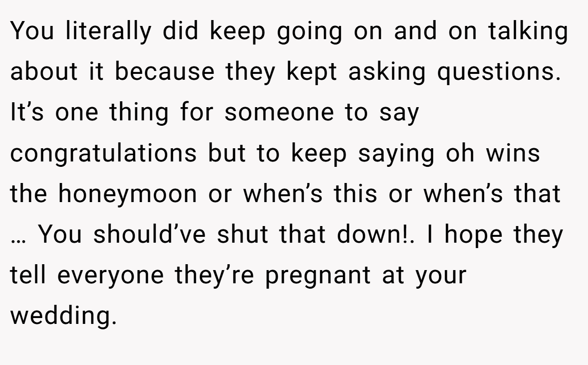 You literally did keep going on and on talking about it because they kept asking questions. It’s one thing for someone to say congratulations but to keep saying oh wins the honeymoon or when’s this or when’s that … You should’ve shut that down!. I hope they tell everyone they’re pregnant at your wedding.