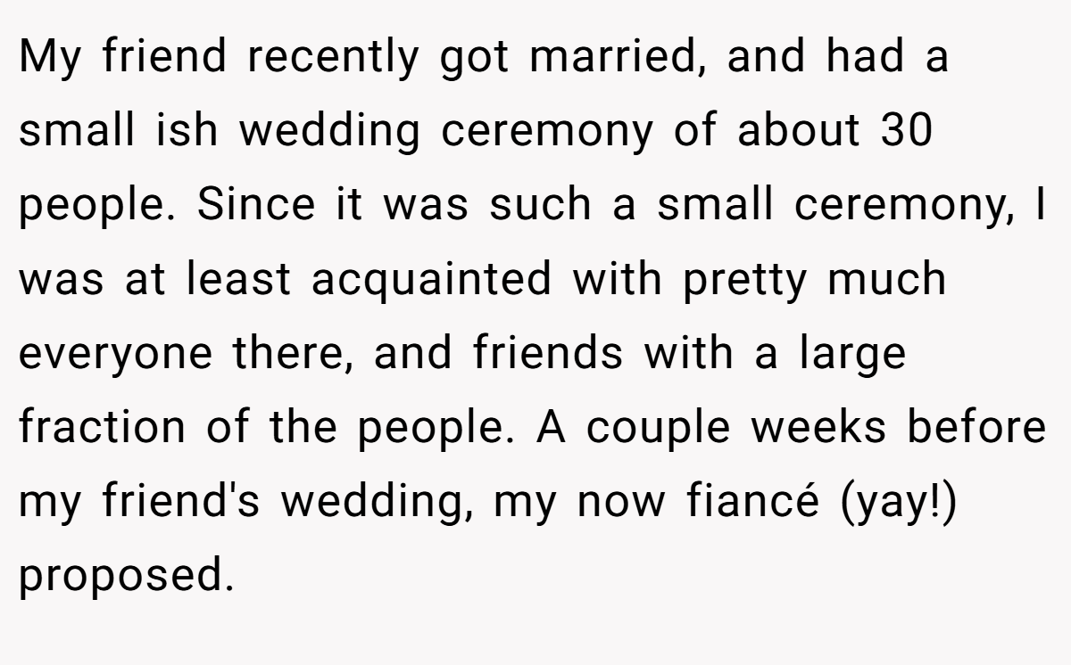 My friend recently got married, and had a small ish wedding ceremony of about 30 people. Since it was such a small ceremony, I was at least acquainted with pretty much everyone there, and friends with a large fraction of the people. A couple weeks before my friend's wedding, my now fiancé (yay!) proposed.