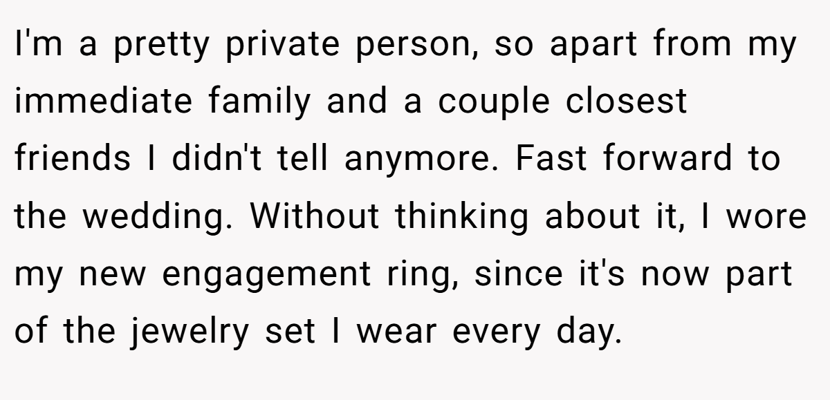 I'm a pretty private person, so apart from my immediate family and a couple closest friends I didn't tell anymore. Fast forward to the wedding. Without thinking about it, I wore my new engagement ring, since it's now part of the jewelry set I wear every day.