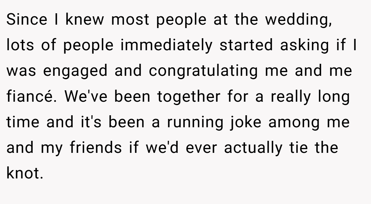 Since I knew most people at the wedding, lots of people immediately started asking if I was engaged and congratulating me and me fiancé. We've been together for a really long time and it's been a running joke among me and my friends if we'd ever actually tie the knot.