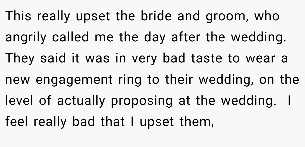 This really upset the bride and groom, who angrily called me the day after the wedding. They said it was in very bad taste to wear a new engagement ring to their wedding, on the level of actually proposing at the wedding.  I feel really bad that I upset them,