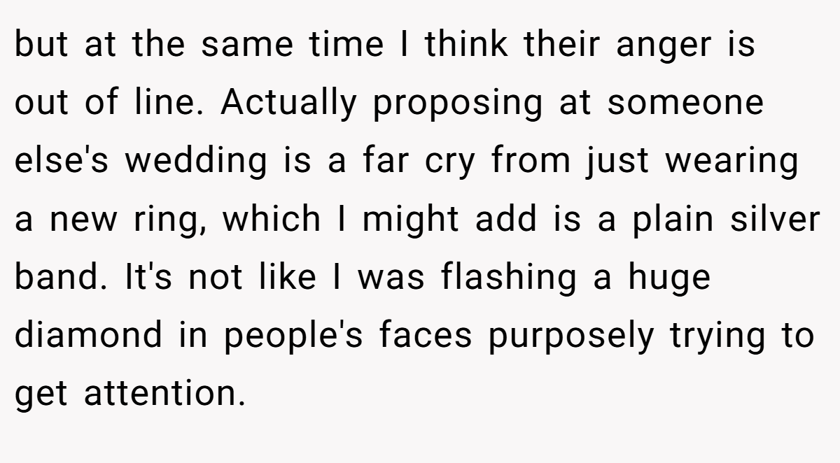 but at the same time I think their anger is out of line. Actually proposing at someone else's wedding is a far cry from just wearing a new ring, which I might add is a plain silver band. It's not like I was flashing a huge diamond in people's faces purposely trying to get attention.