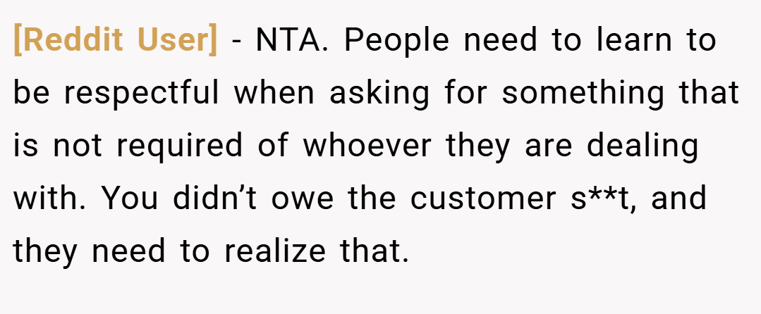 [Reddit User] − NTA. People need to learn to be respectful when asking for something that is not required of whoever they are dealing with. You didn’t owe the customer s**t, and they need to realize that.
