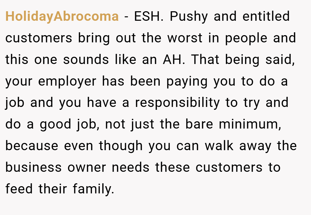 HolidayAbrocoma − ESH. Pushy and entitled customers bring out the worst in people and this one sounds like an AH. That being said, your employer has been paying you to do a job and you have a responsibility to try and do a good job, not just the bare minimum, because even though you can walk away the business owner needs these customers to feed their family.