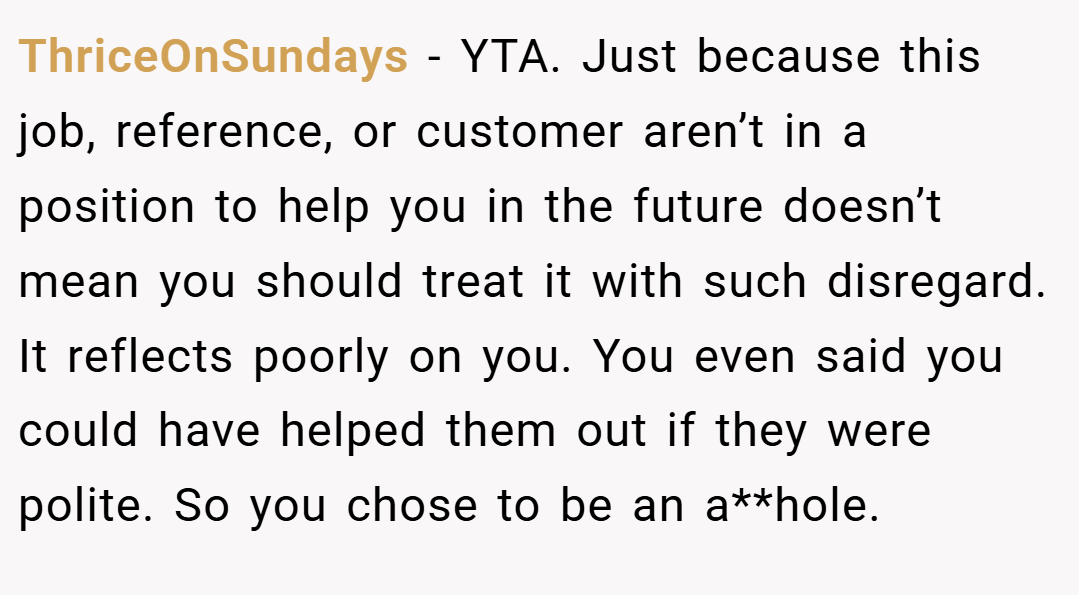 ThriceOnSundays − YTA. Just because this job, reference, or customer aren’t in a position to help you in the future doesn’t mean you should treat it with such disregard. It reflects poorly on you. You even said you could have helped them out if they were polite. So you chose to be an a**hole.