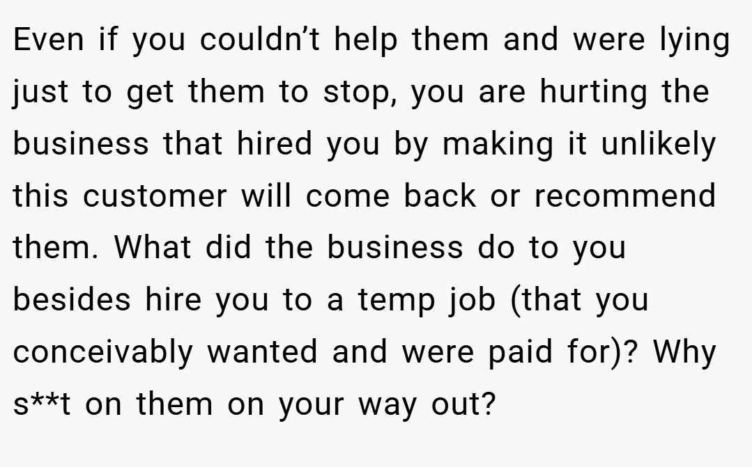 Even if you couldn’t help them and were lying just to get them to stop, you are hurting the business that hired you by making it unlikely this customer will come back or recommend them. What did the business do to you besides hire you to a temp job (that you conceivably wanted and were paid for)? Why s**t on them on your way out?