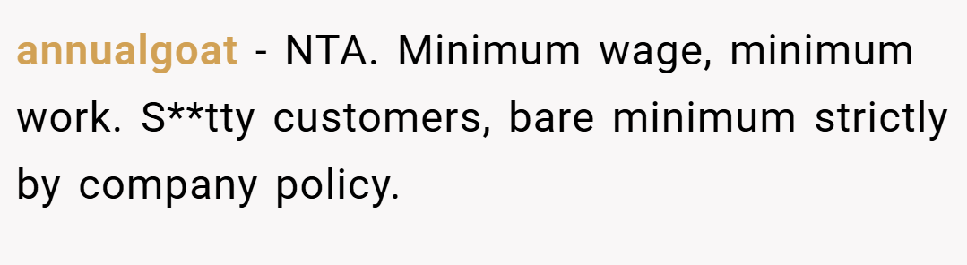 annualgoat − NTA. Minimum wage, minimum work. S**tty customers, bare minimum strictly by company policy.