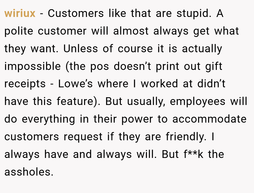 wiriux − Customers like that are stupid. A polite customer will almost always get what they want. Unless of course it is actually impossible (the pos doesn’t print out gift receipts - Lowe’s where I worked at didn’t have this feature). But usually, employees will do everything in their power to accommodate customers request if they are friendly. I always have and always will. But f**k the assholes.