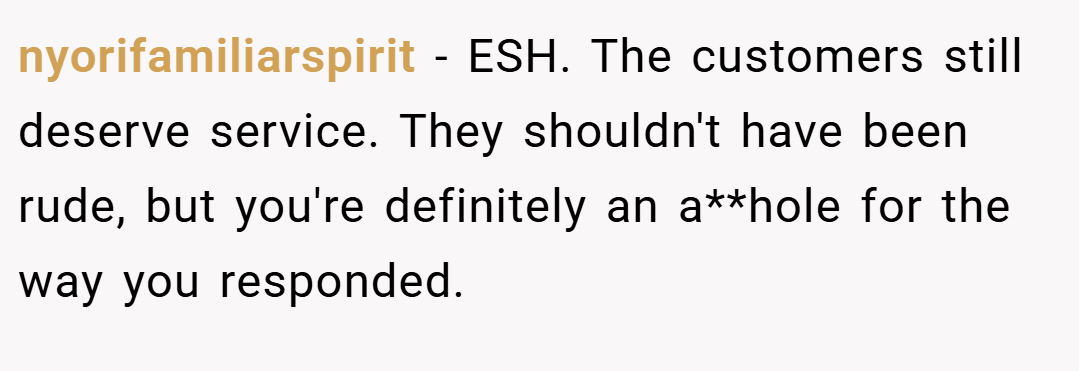 nyorifamiliarspirit − ESH. The customers still deserve service. They shouldn't have been rude, but you're definitely an a**hole for the way you responded.