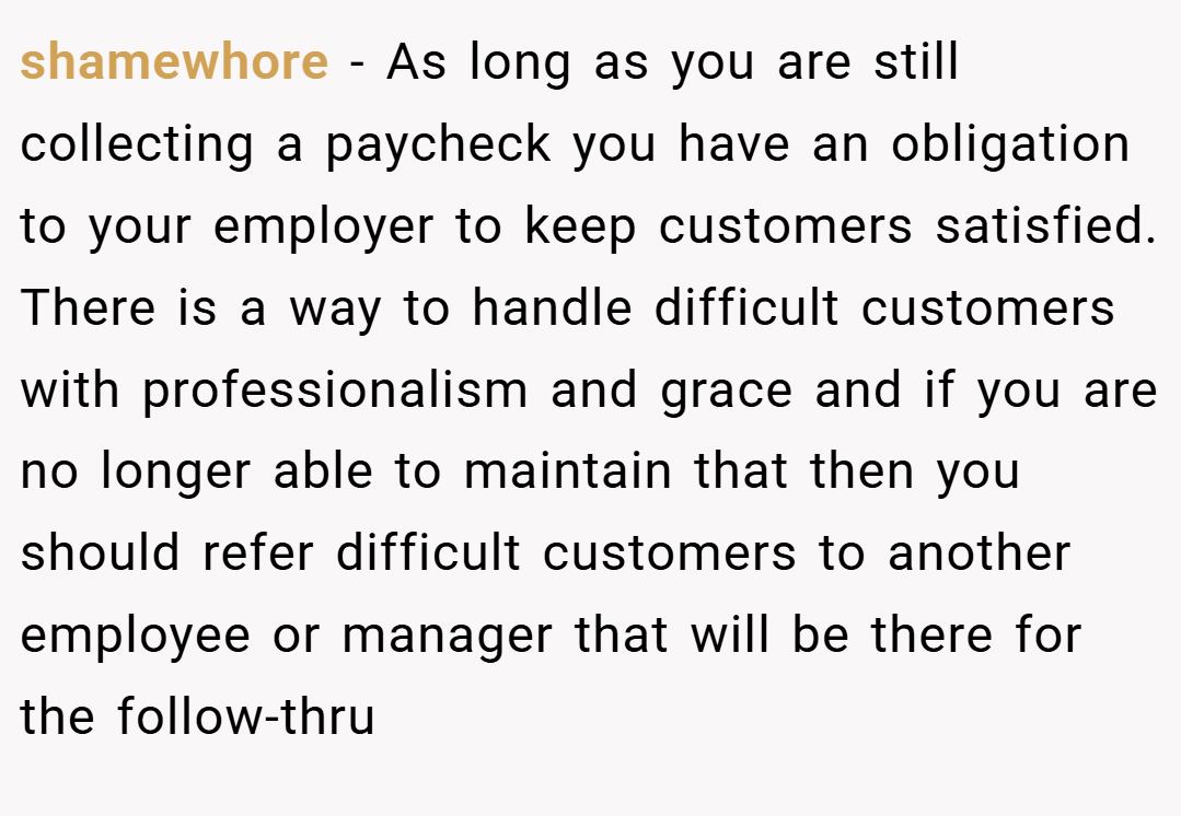 shamewhore − As long as you are still collecting a paycheck you have an obligation to your employer to keep customers satisfied. There is a way to handle difficult customers with professionalism and grace and if you are no longer able to maintain that then you should refer difficult customers to another employee or manager that will be there for the follow-thru