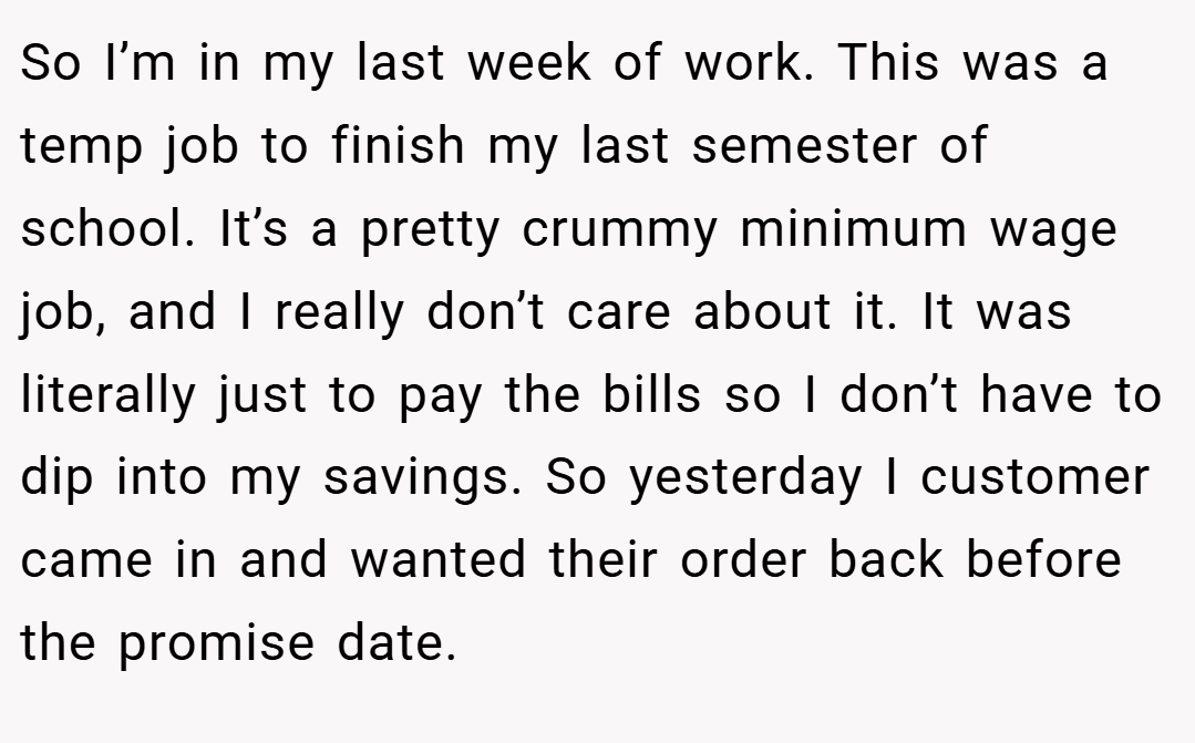 So I’m in my last week of work. This was a temp job to finish my last semester of school. It’s a pretty crummy minimum wage job, and I really don’t care about it. It was literally just to pay the bills so I don’t have to dip into my savings. So yesterday I customer came in and wanted their order back before the promise date.