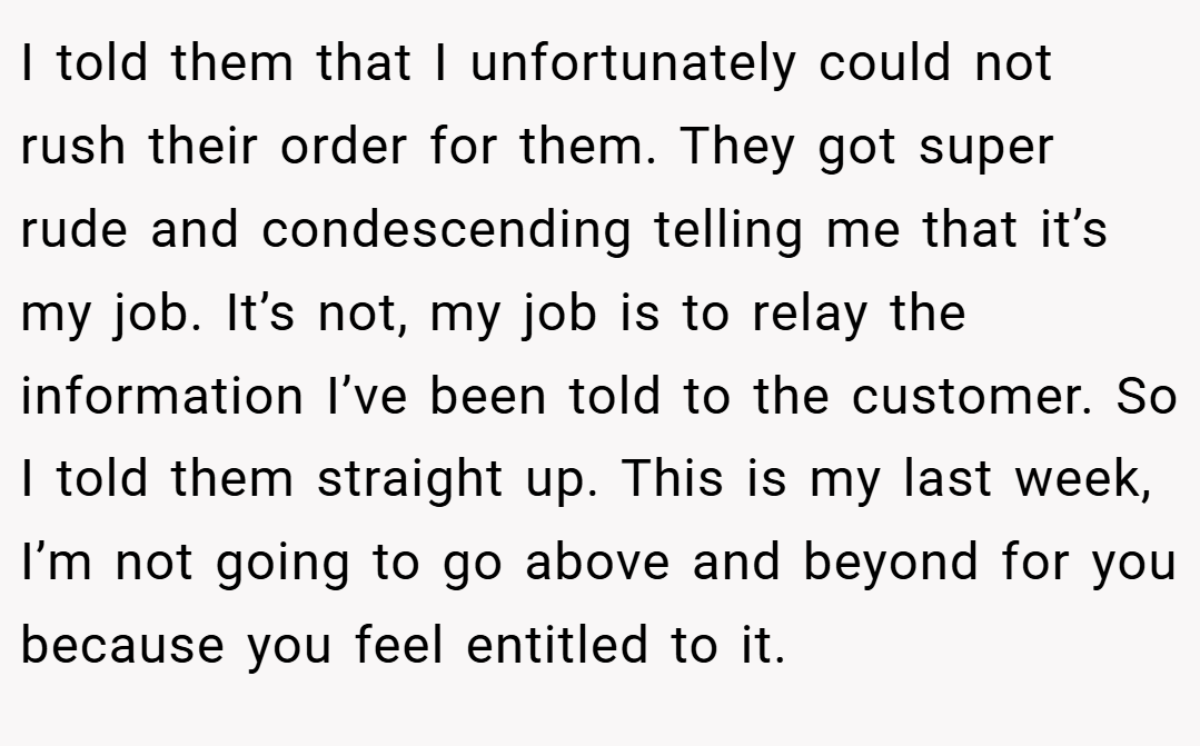I told them that I unfortunately could not rush their order for them. They got super rude and condescending telling me that it’s my job. It’s not, my job is to relay the information I’ve been told to the customer. So I told them straight up. This is my last week, I’m not going to go above and beyond for you because you feel entitled to it.