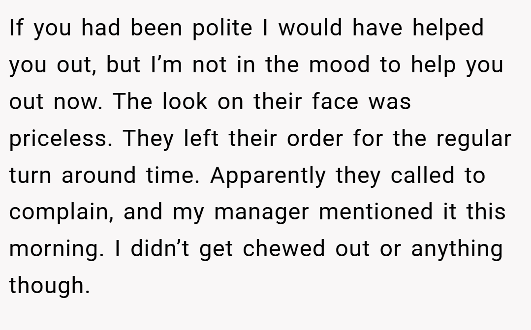 If you had been polite I would have helped you out, but I’m not in the mood to help you out now. The look on their face was priceless. They left their order for the regular turn around time. Apparently they called to complain, and my manager mentioned it this morning. I didn’t get chewed out or anything though.