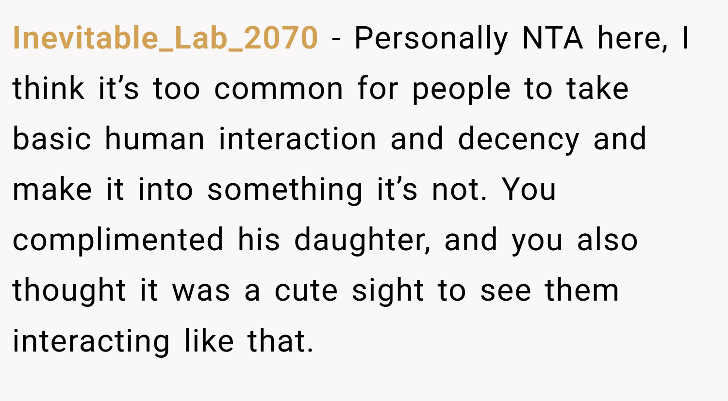 Inevitable_Lab_2070 − Personally NTA here, I think it’s too common for people to take basic human interaction and decency and make it into something it’s not. You complimented his daughter, and you also thought it was a cute sight to see them interacting like that.