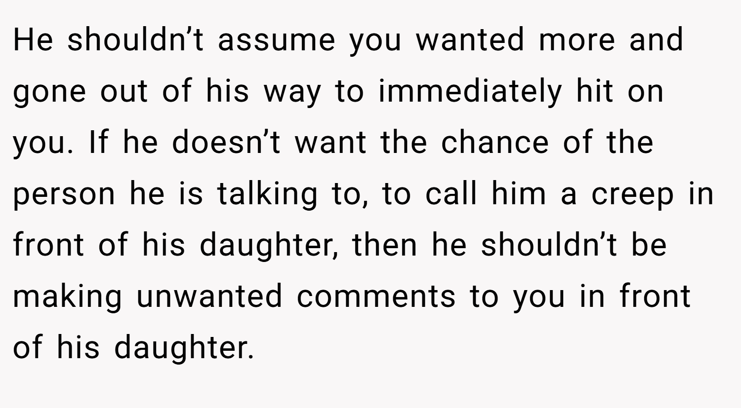He shouldn’t assume you wanted more and gone out of his way to immediately hit on you. If he doesn’t want the chance of the person he is talking to, to call him a creep in front of his daughter, then he shouldn’t be making unwanted comments to you in front of his daughter.