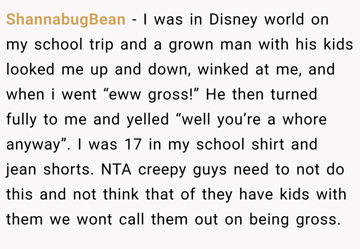 ShannabugBean − I was in Disney world on my school trip and a grown man with his kids looked me up and down, winked at me, and when i went “eww gross!” He then turned fully to me and yelled “well you’re a whore anyway”. I was 17 in my school shirt and jean shorts. NTA creepy guys need to not do this and not think that of they have kids with them we wont call them out on being gross.