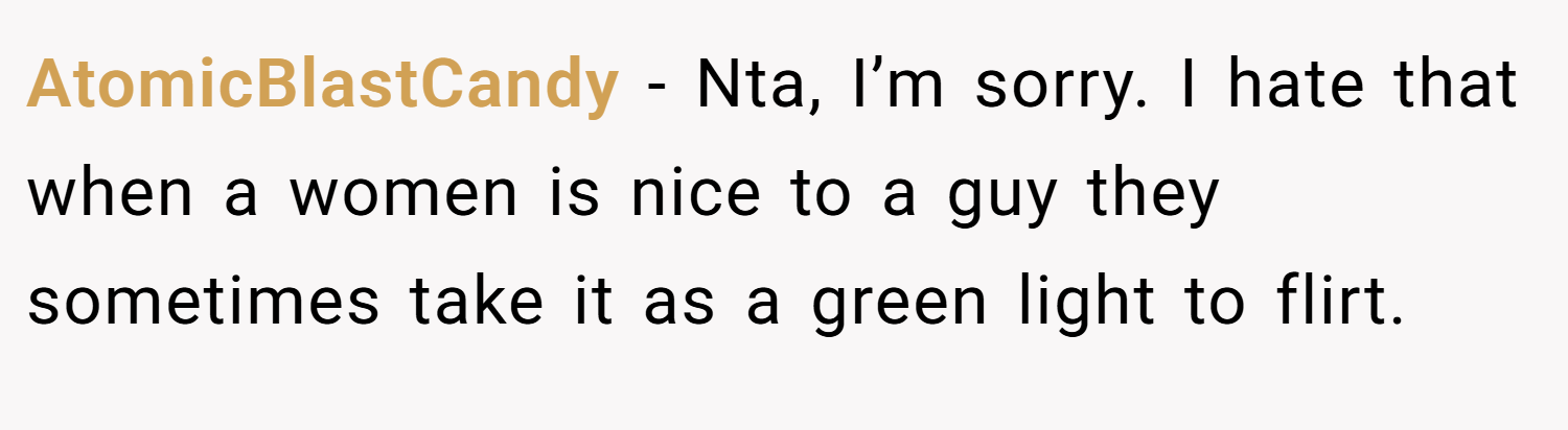 AtomicBlastCandy − Nta, I’m sorry. I hate that when a women is nice to a guy they sometimes take it as a green light to flirt.
