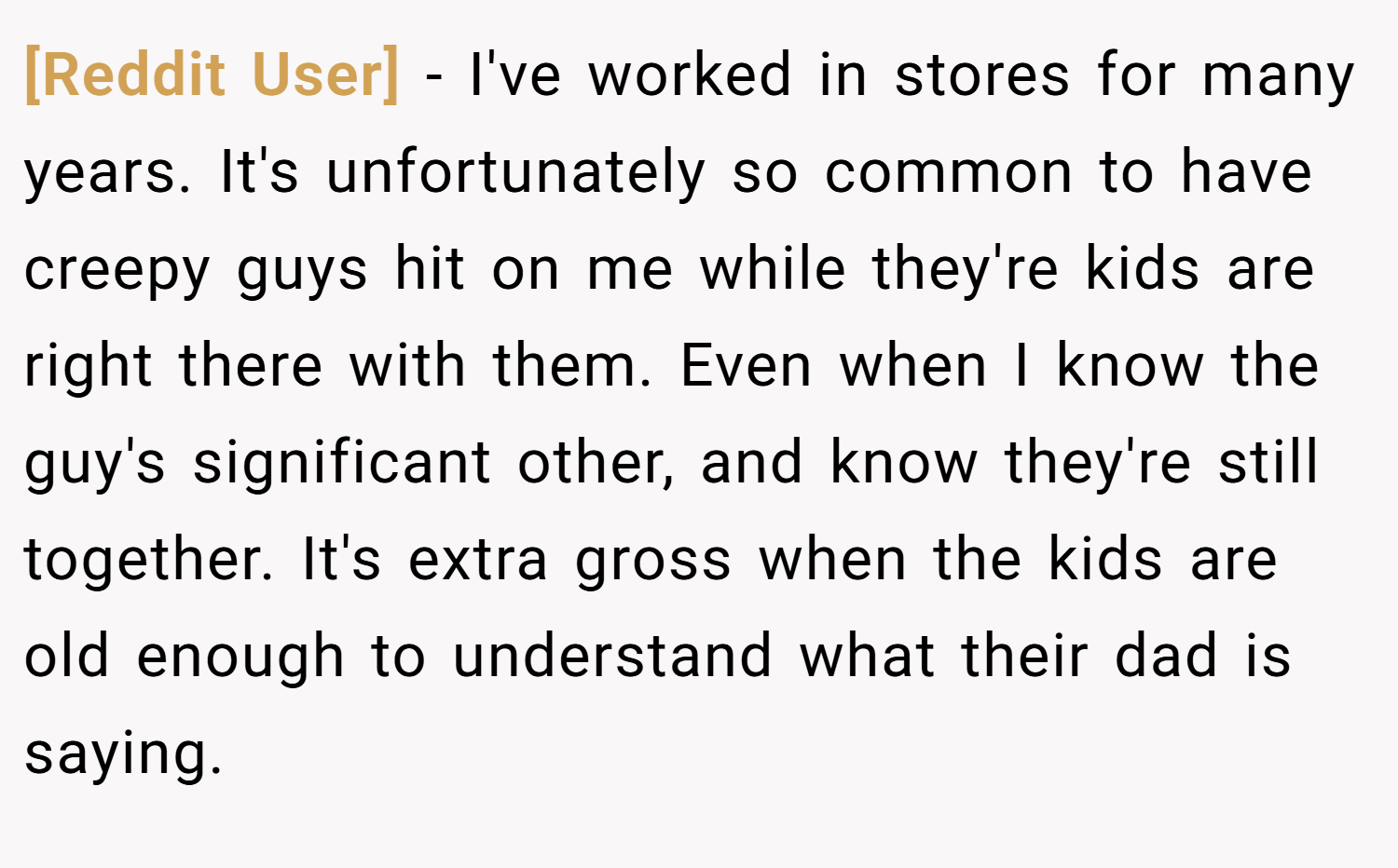 [Reddit User] − I've worked in stores for many years. It's unfortunately so common to have creepy guys hit on me while they're kids are right there with them. Even when I know the guy's significant other, and know they're still together. It's extra gross when the kids are old enough to understand what their dad is saying.