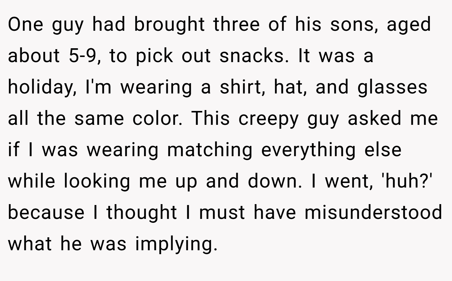 One guy had brought three of his sons, aged about 5-9, to pick out snacks. It was a holiday, I'm wearing a shirt, hat, and glasses all the same color. This creepy guy asked me if I was wearing matching everything else while looking me up and down. I went, 'huh?' because I thought I must have misunderstood what he was implying.