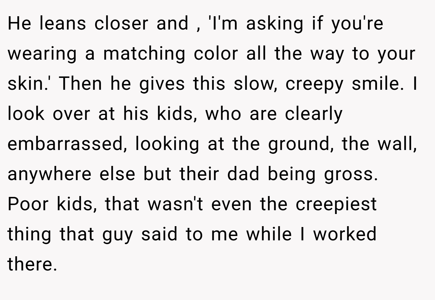 He leans closer and , 'I'm asking if you're wearing a matching color all the way to your skin.' Then he gives this slow, creepy smile. I look over at his kids, who are clearly embarrassed, looking at the ground, the wall, anywhere else but their dad being gross. Poor kids, that wasn't even the creepiest thing that guy said to me while I worked there.