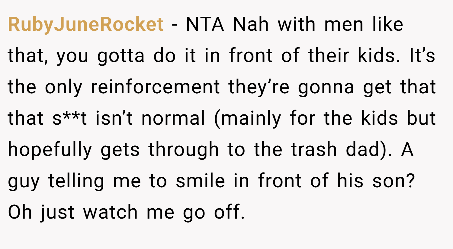 RubyJuneRocket − NTA Nah with men like that, you gotta do it in front of their kids. It’s the only reinforcement they’re gonna get that that s**t isn’t normal (mainly for the kids but hopefully gets through to the trash dad). A guy telling me to smile in front of his son? Oh just watch me go off.
