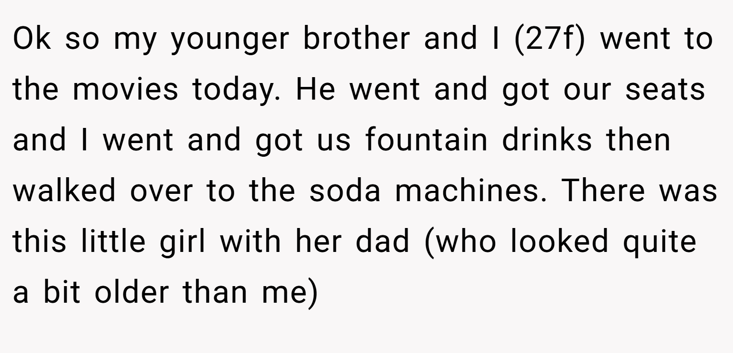 Ok so my younger brother and I (27f) went to the movies today. He went and got our seats and I went and got us fountain drinks then walked over to the soda machines. There was this little girl with her dad (who looked quite a bit older than me)