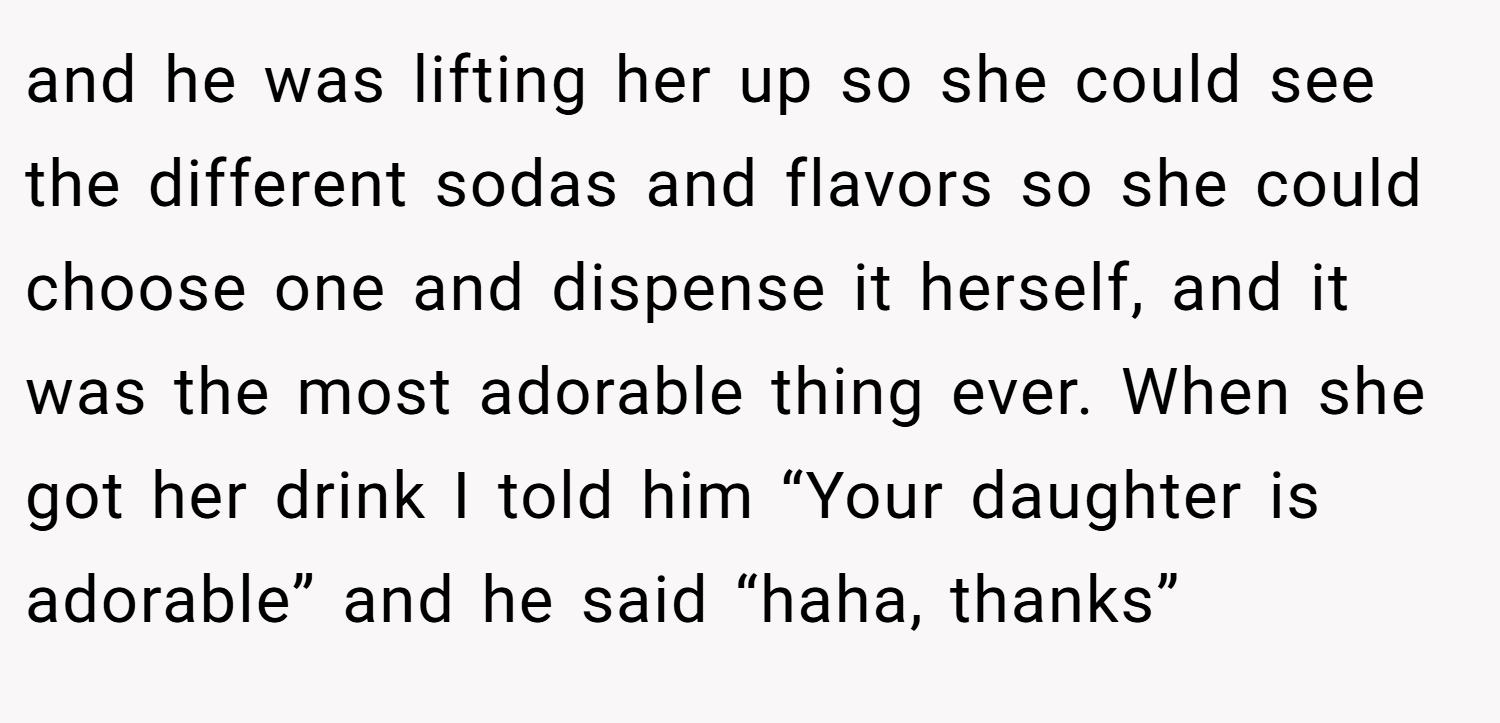 and he was lifting her up so she could see the different sodas and flavors so she could choose one and dispense it herself, and it was the most adorable thing ever. When she got her drink I told him “Your daughter is adorable” and he said “haha, thanks”