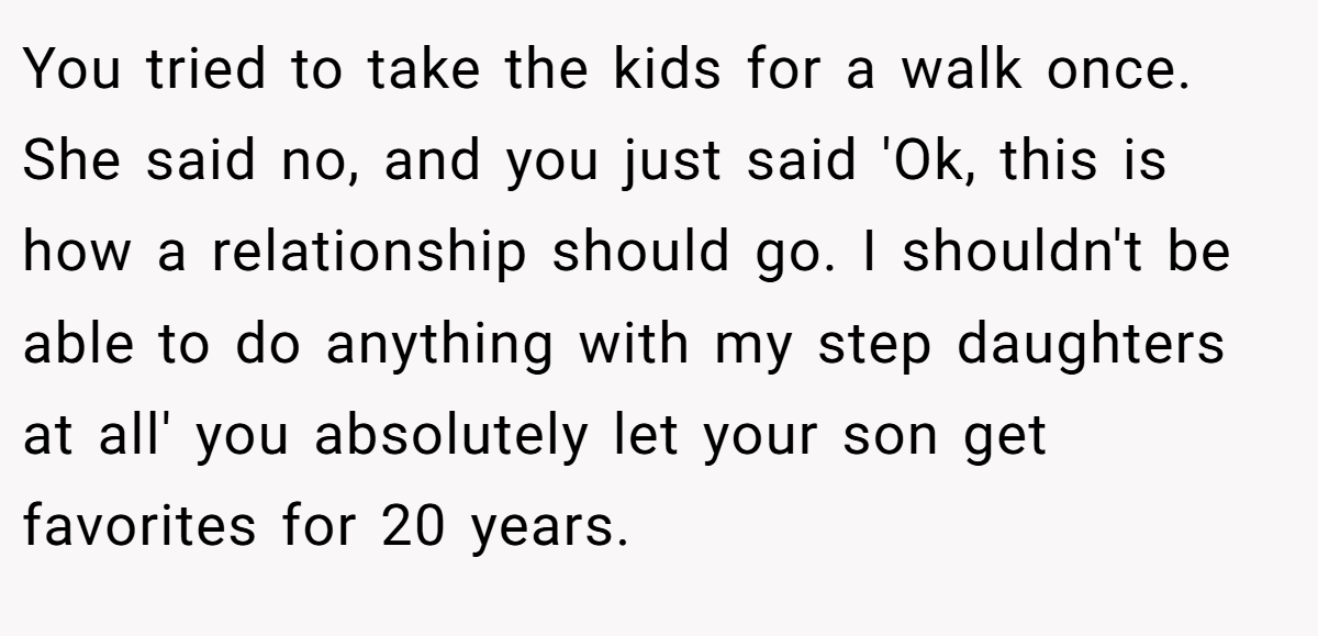 You tried to take the kids for a walk once. She said no, and you just said 'Ok, this is how a relationship should go. I shouldn't be able to do anything with my step daughters at all' you absolutely let your son get favorites for 20 years.
