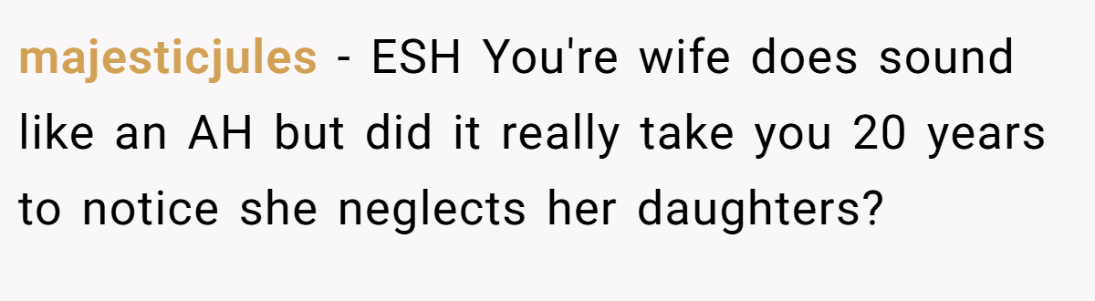majesticjules − ESH You're wife does sound like an AH but did it really take you 20 years to notice she neglects her daughters?