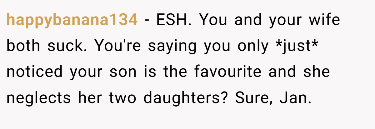 happybanana134 − ESH. You and your wife both suck. You're saying you only *just* noticed your son is the favourite and she neglects her two daughters? Sure, Jan.