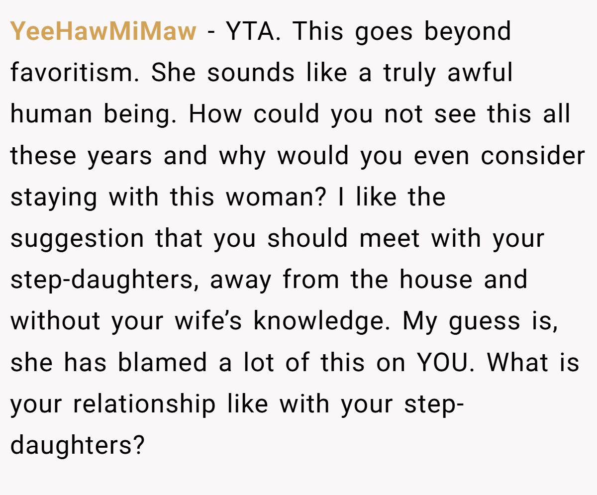 YeeHawMiMaw − YTA. This goes beyond favoritism. She sounds like a truly awful human being. How could you not see this all these years and why would you even consider staying with this woman? I like the suggestion that you should meet with your step-daughters, away from the house and without your wife’s knowledge. My guess is, she has blamed a lot of this on YOU. What is your relationship like with your step-daughters?