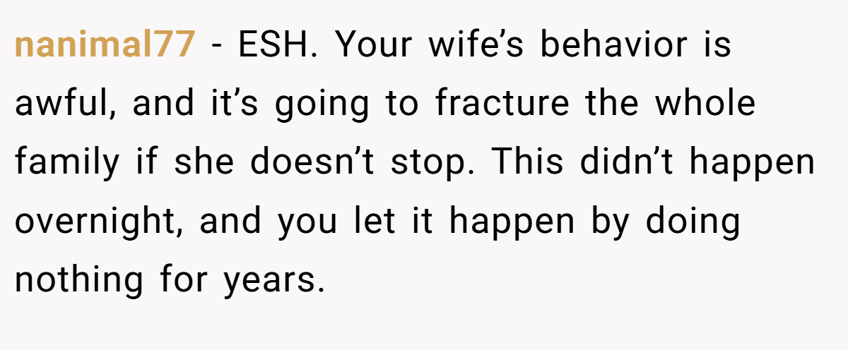 nanimal77 − ESH. Your wife’s behavior is awful, and it’s going to fracture the whole family if she doesn’t stop. This didn’t happen overnight, and you let it happen by doing nothing for years.