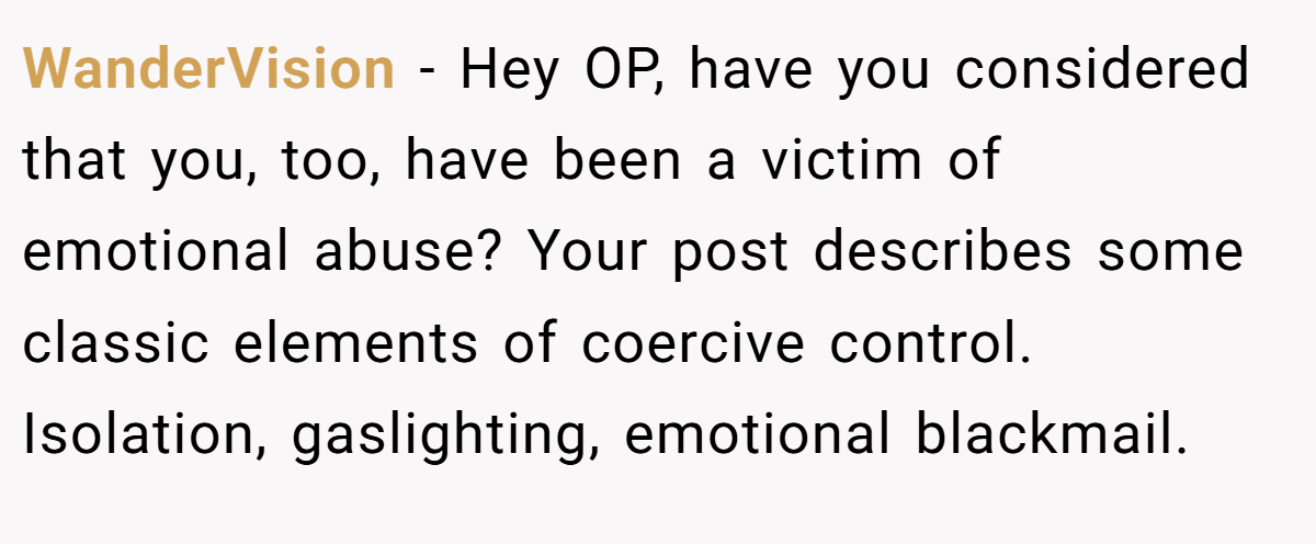 WanderVision − Hey OP, have you considered that you, too, have been a victim of emotional abuse? Your post describes some classic elements of coercive control. Isolation, gaslighting, emotional blackmail.