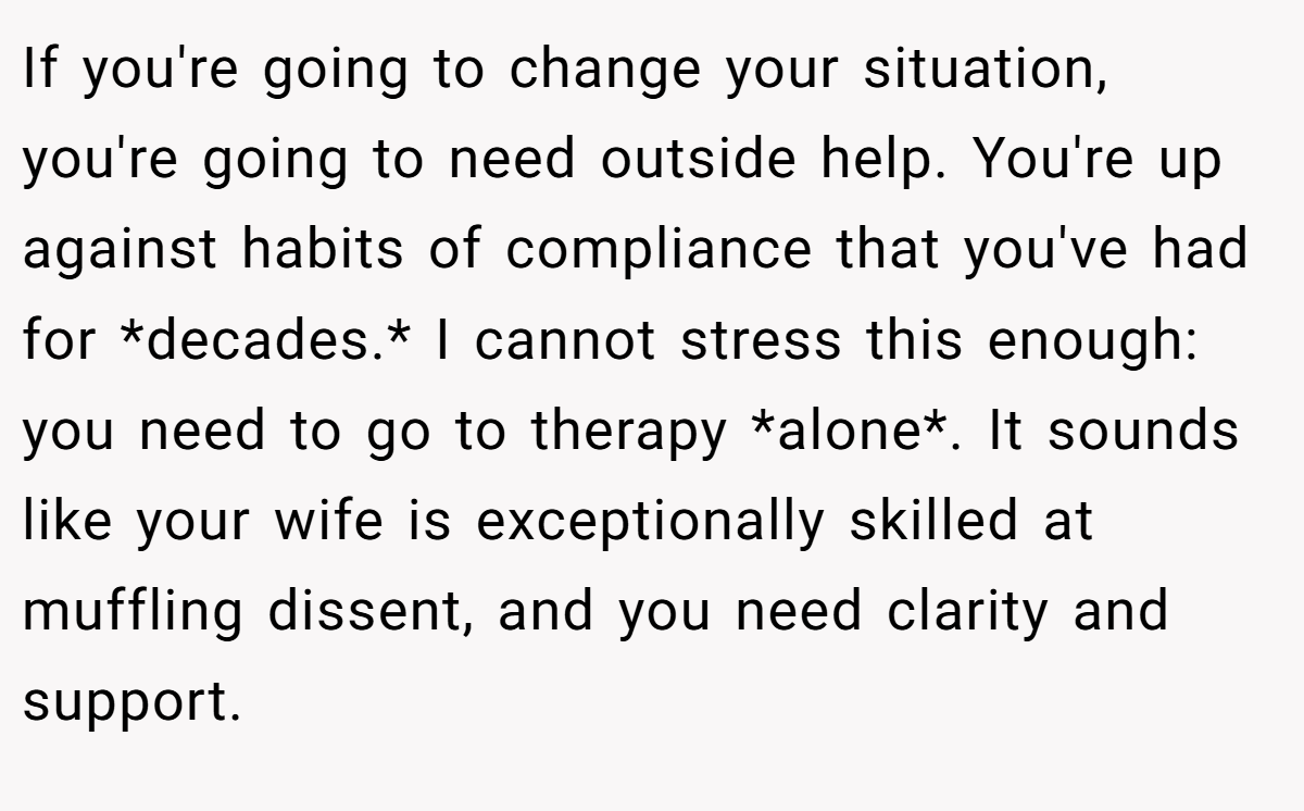 If you're going to change your situation, you're going to need outside help. You're up against habits of compliance that you've had for *decades.* I cannot stress this enough: you need to go to therapy *alone*. It sounds like your wife is exceptionally skilled at muffling dissent, and you need clarity and support.
