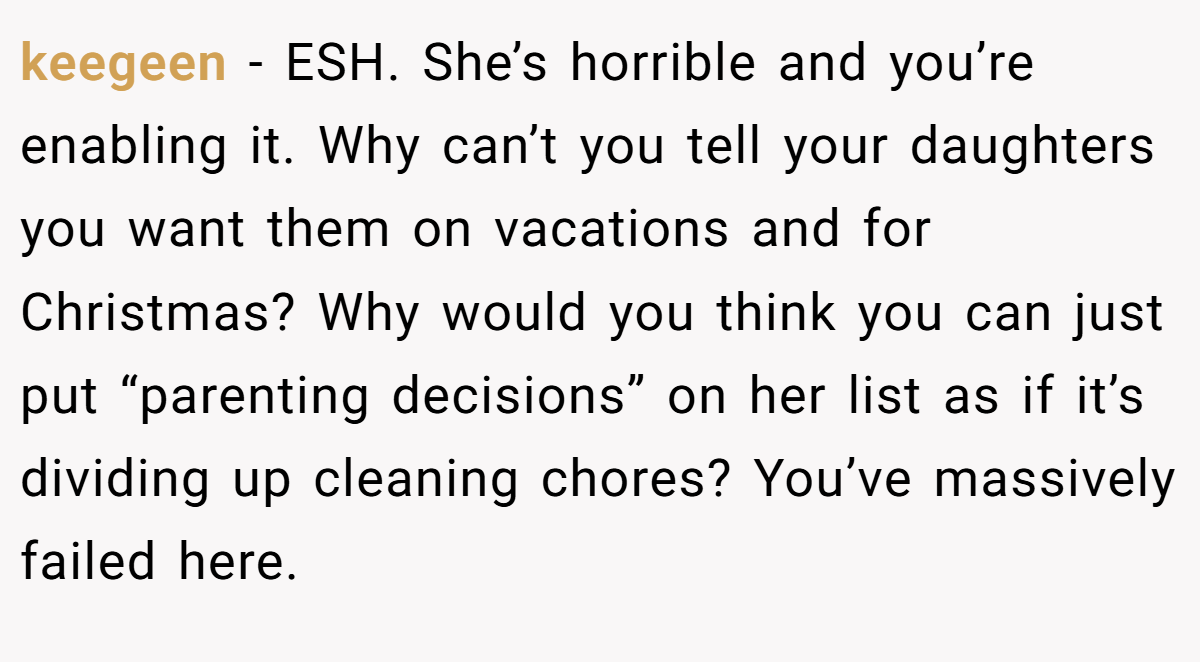 keegeen − ESH. She’s horrible and you’re enabling it. Why can’t you tell your daughters you want them on vacations and for Christmas? Why would you think you can just put “parenting decisions” on her list as if it’s dividing up cleaning chores? You’ve massively failed here.