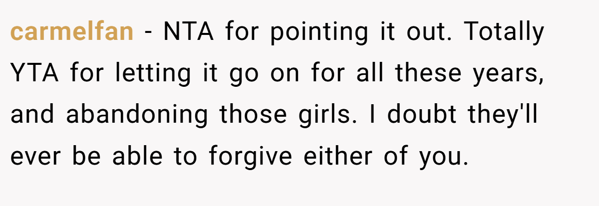 carmelfan − NTA for pointing it out. Totally YTA for letting it go on for all these years, and abandoning those girls. I doubt they'll ever be able to forgive either of you.