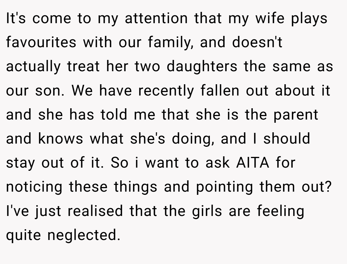 It's come to my attention that my wife plays favourites with our family, and doesn't actually treat her two daughters the same as our son. We have recently fallen out about it and she has told me that she is the parent and knows what she's doing, and I should stay out of it. So i want to ask AITA for noticing these things and pointing them out? I've just realised that the girls are feeling quite neglected.