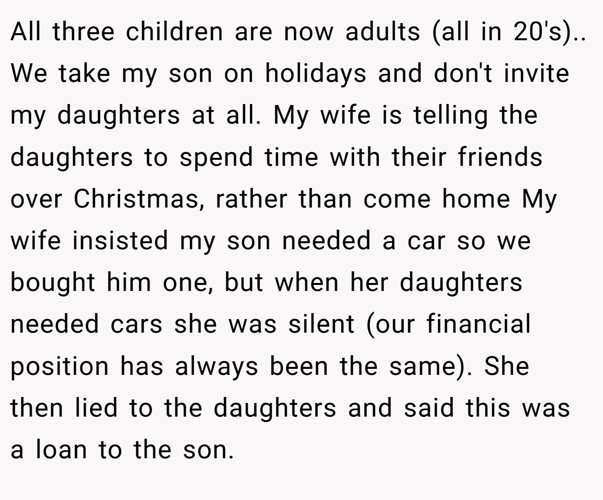 All three children are now adults (all in 20's).. We take my son on holidays and don't invite my daughters at all. My wife is telling the daughters to spend time with their friends over Christmas, rather than come home My wife insisted my son needed a car so we bought him one, but when her daughters needed cars she was silent (our financial position has always been the same). She then lied to the daughters and said this was a loan to the son.