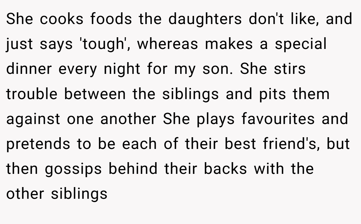 She cooks foods the daughters don't like, and just says 'tough', whereas makes a special dinner every night for my son. She stirs trouble between the siblings and pits them against one another She plays favourites and pretends to be each of their best friend's, but then gossips behind their backs with the other siblings