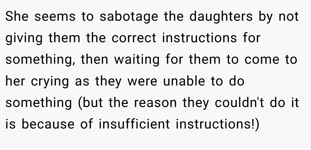 She seems to sabotage the daughters by not giving them the correct instructions for something, then waiting for them to come to her crying as they were unable to do something (but the reason they couldn't do it is because of insufficient instructions!)