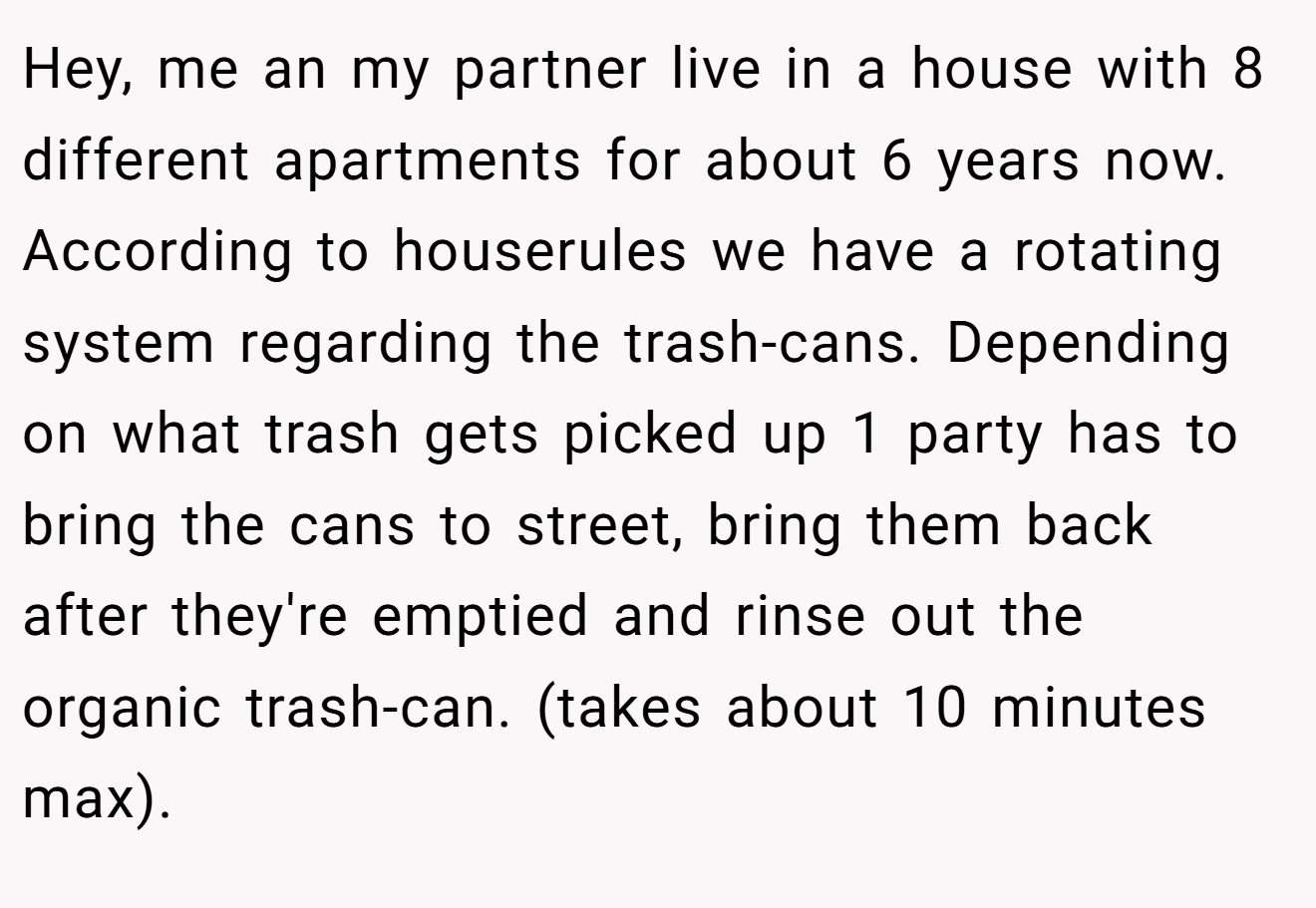 Hey, me an my partner live in a house with 8 different apartments for about 6 years now. According to houserules we have a rotating system regarding the trash-cans. Depending on what trash gets picked up 1 party has to bring the cans to street, bring them back after they're emptied and rinse out the organic trash-can. (takes about 10 minutes max).
