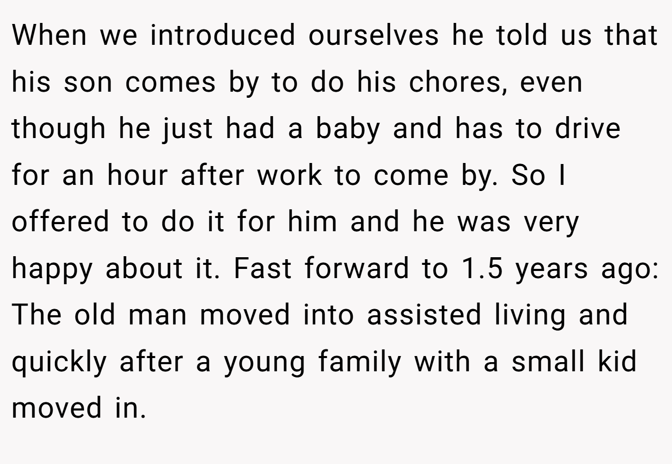 When we introduced ourselves he told us that his son comes by to do his chores, even though he just had a baby and has to drive for an hour after work to come by. So I offered to do it for him and he was very happy about it. Fast forward to 1.5 years ago: The old man moved into assisted living and quickly after a young family with a small kid moved in.