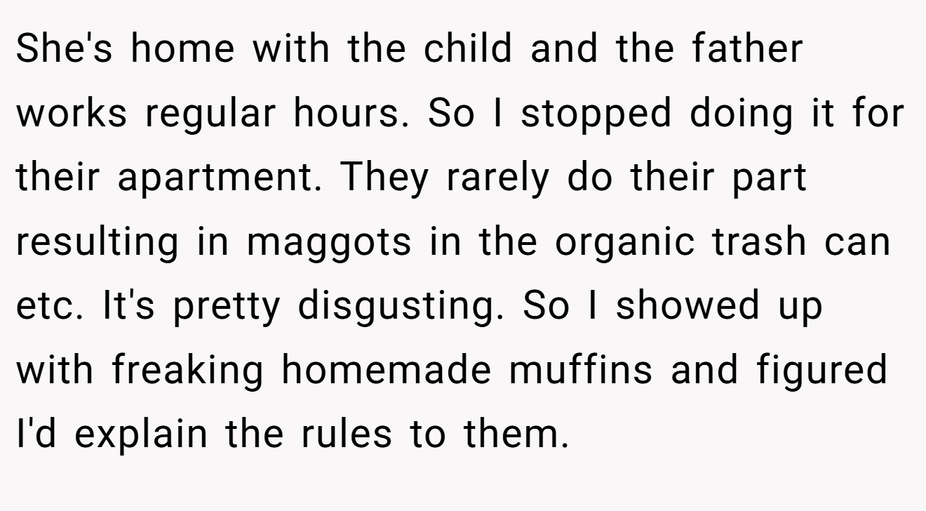 She's home with the child and the father works regular hours. So I stopped doing it for their apartment. They rarely do their part resulting in maggots in the organic trash can etc. It's pretty disgusting. So I showed up with freaking homemade muffins and figured I'd explain the rules to them.