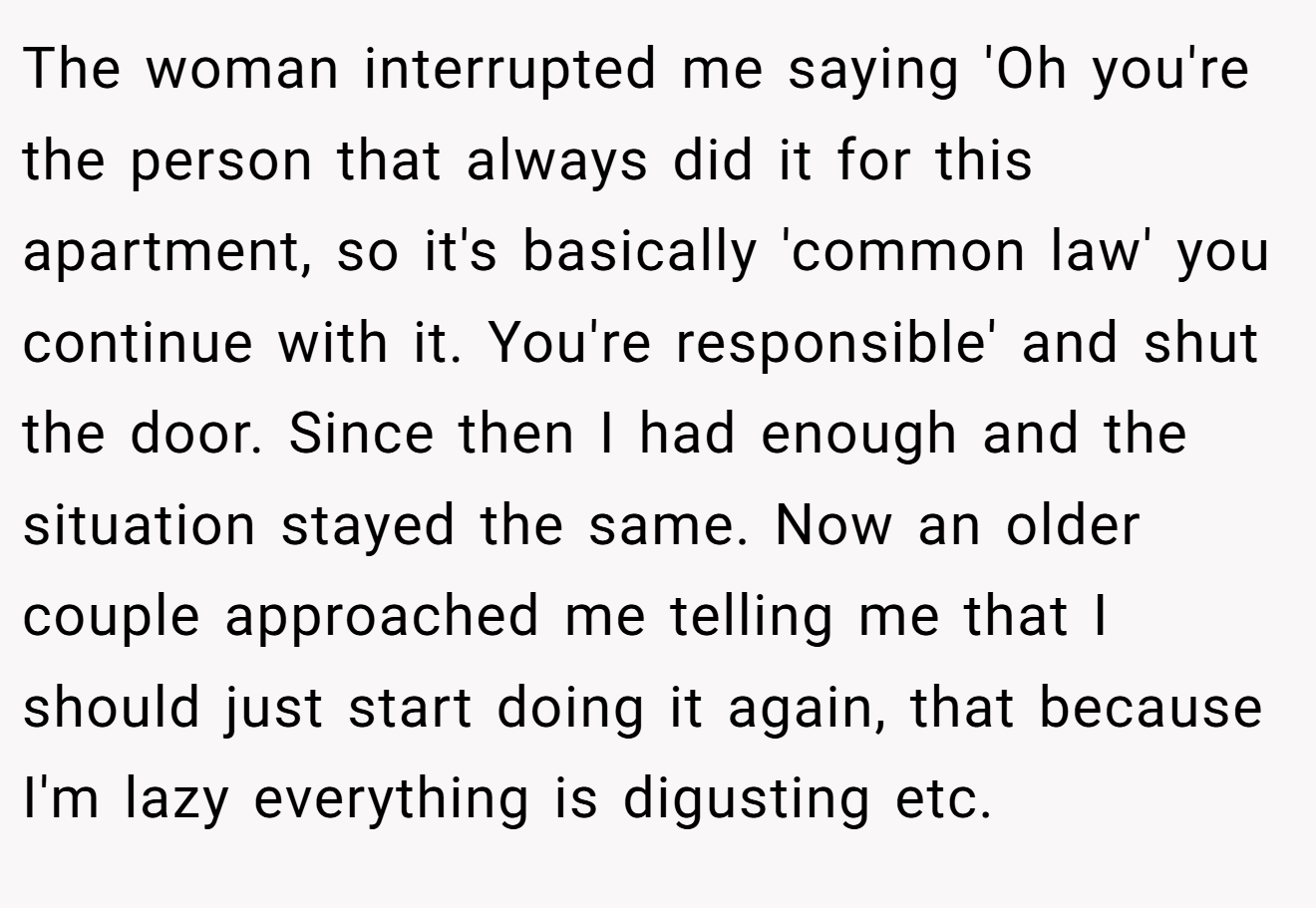 The woman interrupted me saying 'Oh you're the person that always did it for this apartment, so it's basically 'common law' you continue with it. You're responsible' and shut the door. Since then I had enough and the situation stayed the same. Now an older couple approached me telling me that I should just start doing it again, that because I'm lazy everything is digusting etc.