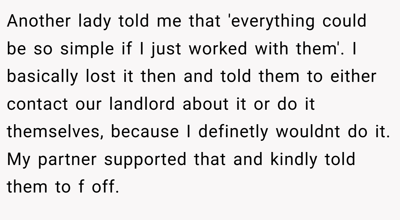 Another lady told me that 'everything could be so simple if I just worked with them'. I basically lost it then and told them to either contact our landlord about it or do it themselves, because I definetly wouldnt do it. My partner supported that and kindly told them to f off.