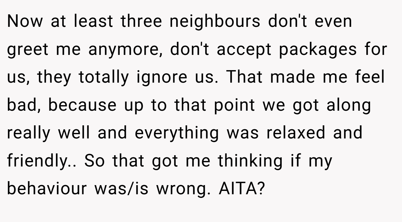 Now at least three neighbours don't even greet me anymore, don't accept packages for us, they totally ignore us. That made me feel bad, because up to that point we got along really well and everything was relaxed and friendly.. So that got me thinking if my behaviour was/is wrong. AITA?