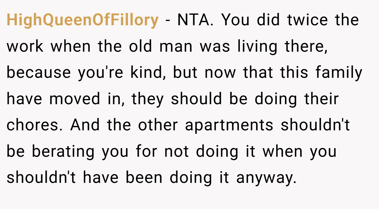 HighQueenOfFillory − NTA. You did twice the work when the old man was living there, because you're kind, but now that this family have moved in, they should be doing their chores. And the other apartments shouldn't be berating you for not doing it when you shouldn't have been doing it anyway.