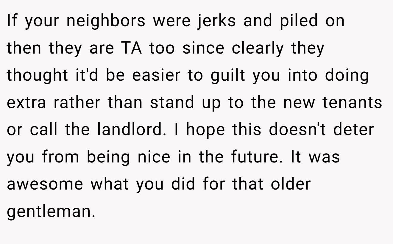 If your neighbors were jerks and piled on then they are TA too since clearly they thought it'd be easier to guilt you into doing extra rather than stand up to the new tenants or call the landlord. I hope this doesn't deter you from being nice in the future. It was awesome what you did for that older gentleman.