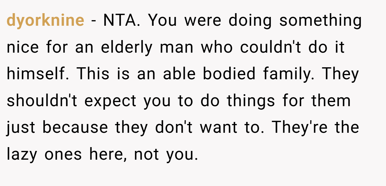 dyorknine − NTA. You were doing something nice for an elderly man who couldn't do it himself. This is an able bodied family. They shouldn't expect you to do things for them just because they don't want to. They're the lazy ones here, not you.