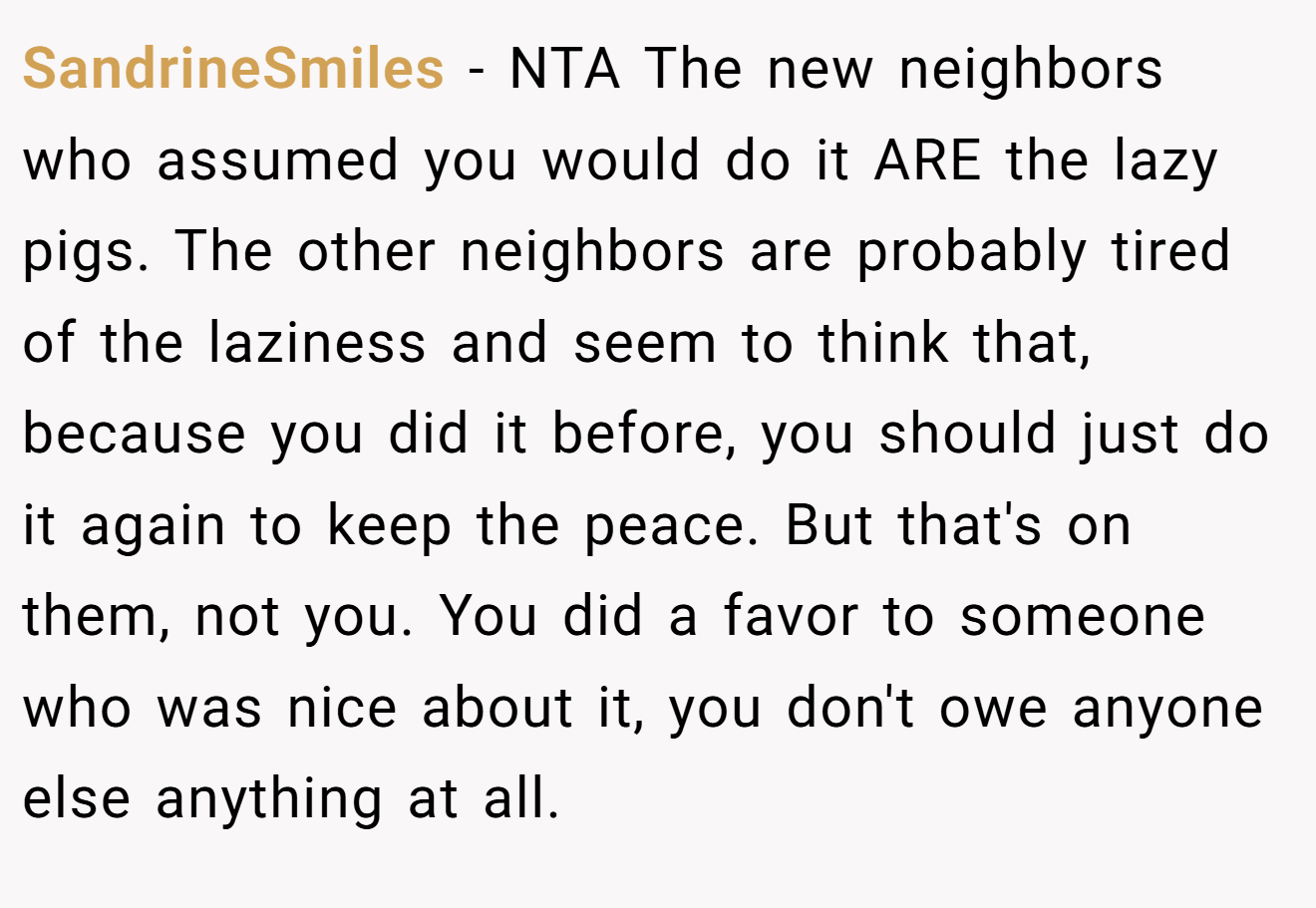 SandrineSmiles − NTA The new neighbors who assumed you would do it ARE the lazy pigs. The other neighbors are probably tired of the laziness and seem to think that, because you did it before, you should just do it again to keep the peace. But that's on them, not you. You did a favor to someone who was nice about it, you don't owe anyone else anything at all.